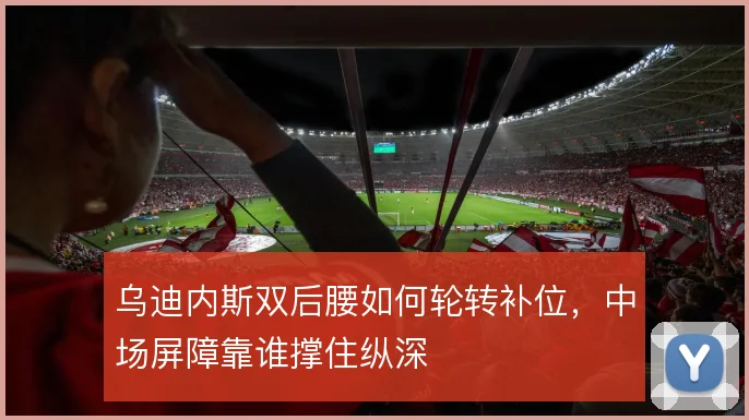 乌迪内斯双后腰如何轮转补位,中场屏障靠谁撑住纵深