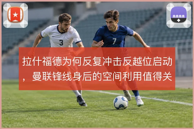 拉什福德为何反复冲击反越位启动,曼联锋线身后的空间利用值得关注
