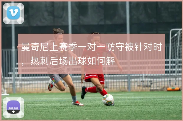曼奇尼上赛季一对一防守被针对时,热刺后场出球如何解