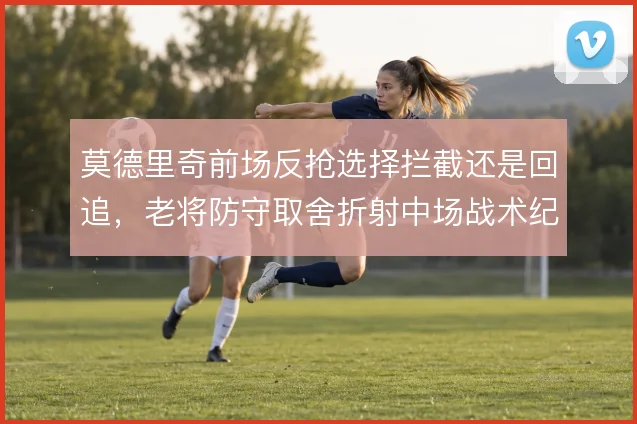 莫德里奇前场反抢选择拦截还是回追,老将防守取舍折射中场战术纪律