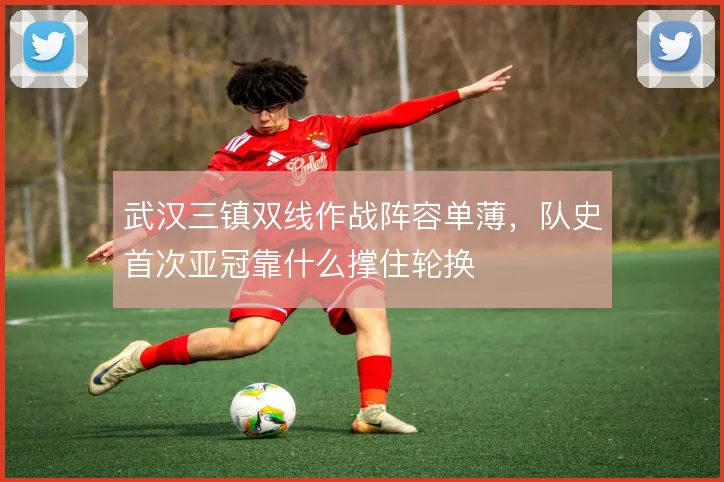 武汉三镇双线作战阵容单薄,队史首次亚冠靠什么撑住轮换