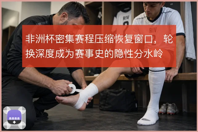 非洲杯密集赛程压缩恢复窗口，轮换深度成为赛事史的隐性分水岭