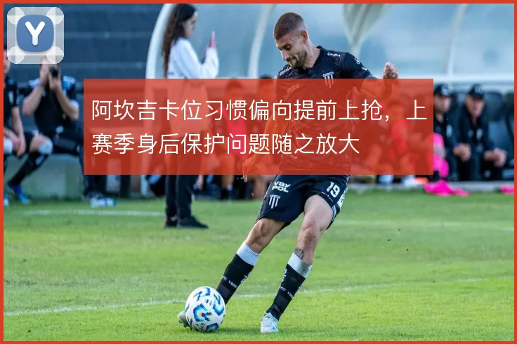 阿坎吉卡位习惯偏向提前上抢,上赛季身后保护问题随之放大