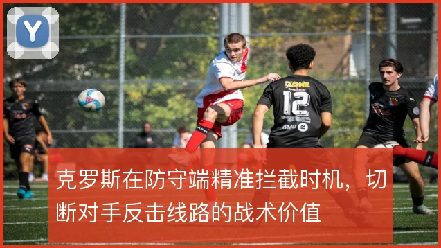 克罗斯在防守端精准拦截时机,切断对手反击线路的战术价值