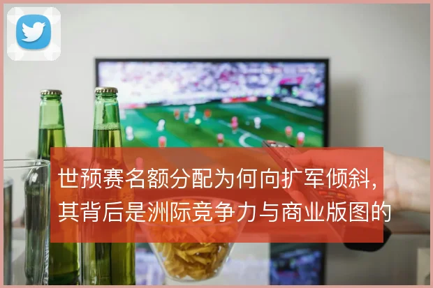 世预赛名额分配为何向扩军倾斜，其背后是洲际竞争力与商业版图的综合博弈
