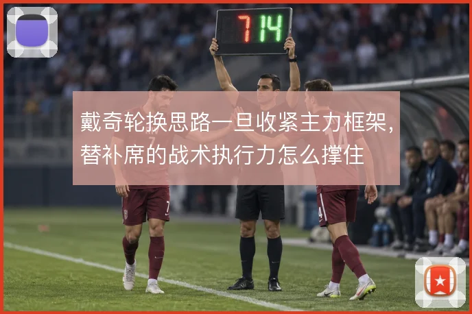 戴奇轮换思路一旦收紧主力框架,替补席的战术执行力怎么撑住