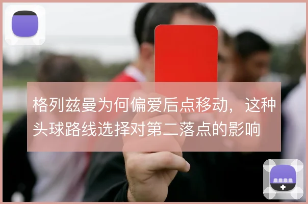 格列兹曼为何偏爱后点移动，这种头球路线选择对第二落点的影响