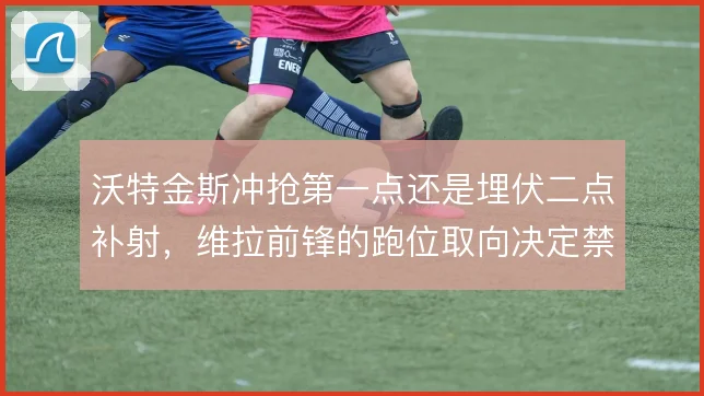沃特金斯冲抢第一点还是埋伏二点补射,维拉前锋的跑位取向决定禁区威胁