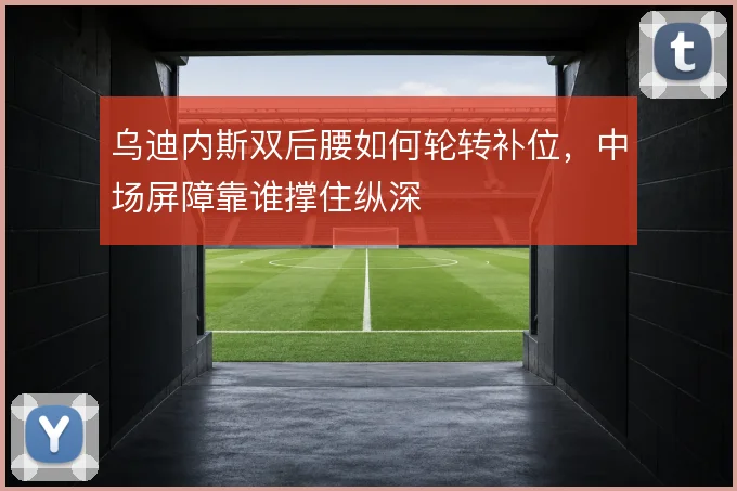 乌迪内斯双后腰如何轮转补位,中场屏障靠谁撑住纵深