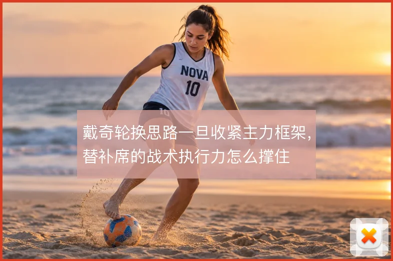 戴奇轮换思路一旦收紧主力框架,替补席的战术执行力怎么撑住