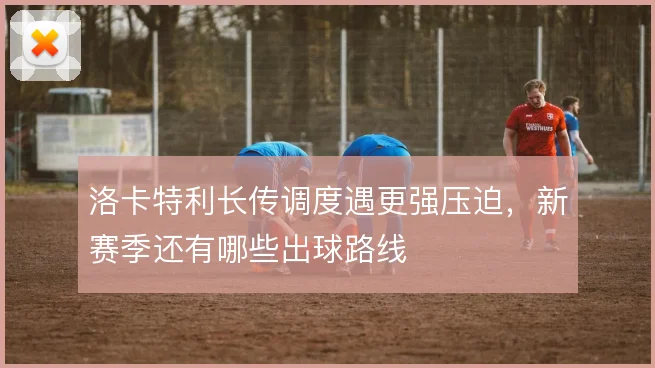 洛卡特利长传调度遇更强压迫,新赛季还有哪些出球路线
