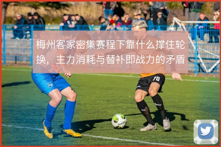 梅州客家密集赛程下靠什么撑住轮换,主力消耗与替补即战力的矛盾怎么解