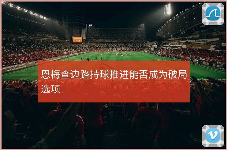 恩梅查边路持球推进能否成为破局选项
