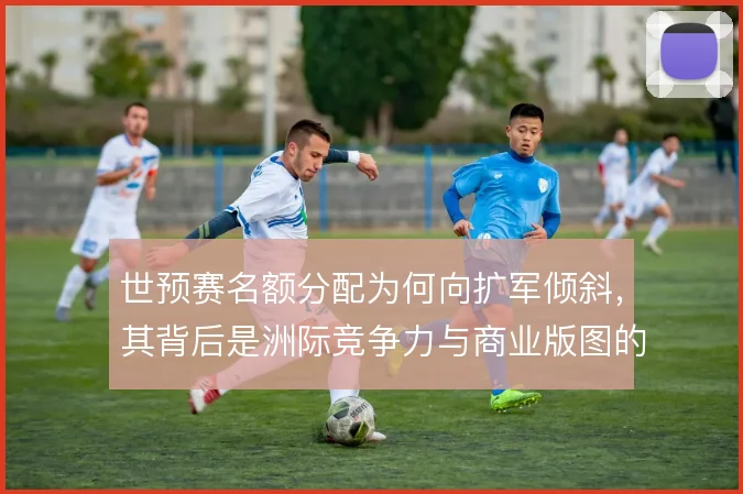 世预赛名额分配为何向扩军倾斜,其背后是洲际竞争力与商业版图的综合博弈