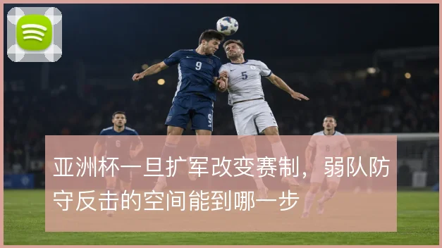 亚洲杯一旦扩军改变赛制,弱队防守反击的空间能到哪一步