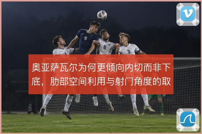 奥亚萨瓦尔为何更倾向内切而非下底,肋部空间利用与射门角度的取舍使然