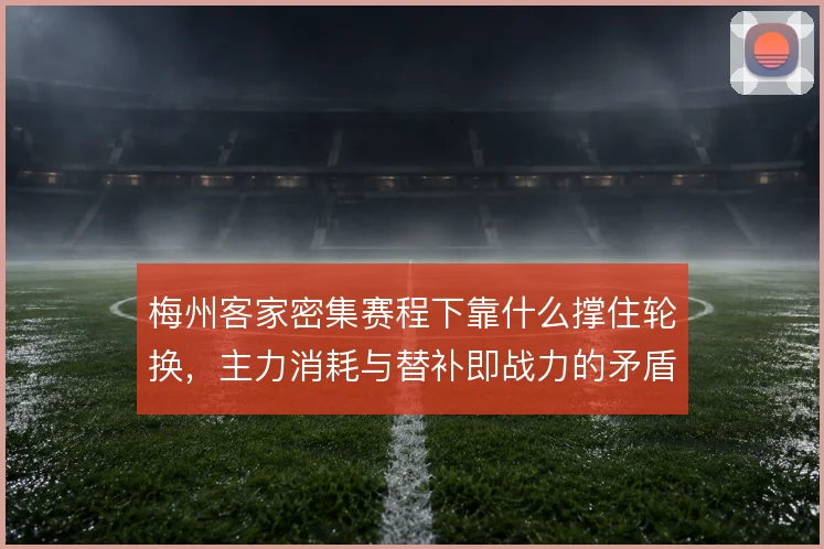 梅州客家密集赛程下靠什么撑住轮换，主力消耗与替补即战力的矛盾怎么解