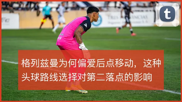 格列兹曼为何偏爱后点移动,这种头球路线选择对第二落点的影响
