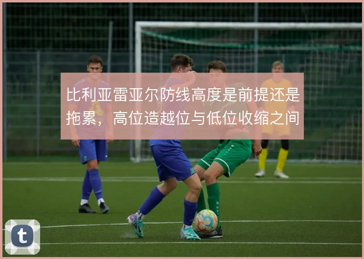 比利亚雷亚尔防线高度是前提还是拖累，高位造越位与低位收缩之间如何取舍