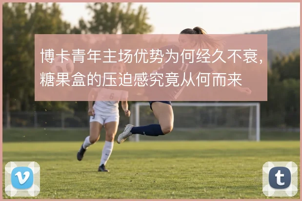 博卡青年主场优势为何经久不衰，糖果盒的压迫感究竟从何而来