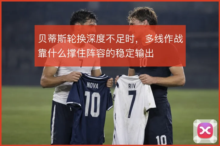 贝蒂斯轮换深度不足时,多线作战靠什么撑住阵容的稳定输出